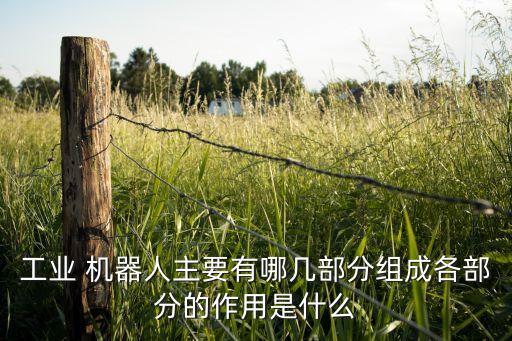 工業(yè) 機器人主要有哪幾部分組成各部分的作用是什么
