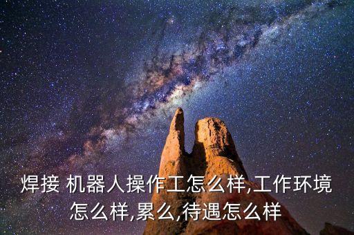 焊接 機器人操作工怎么樣,工作環(huán)境怎么樣,累么,待遇怎么樣