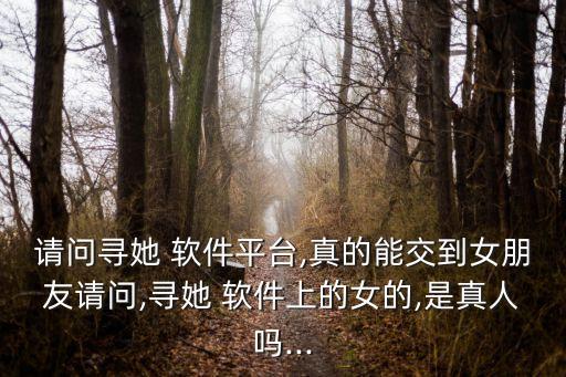 請(qǐng)問尋她 軟件平臺(tái),真的能交到女朋友請(qǐng)問,尋她 軟件上的女的,是真人嗎...