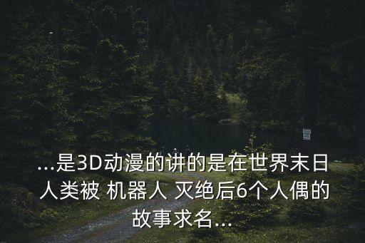 ...是3D動(dòng)漫的講的是在世界末日 人類被 機(jī)器人 滅絕后6個(gè)人偶的故事求名...