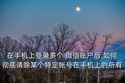 在手機(jī)上登錄多個(gè) 微信賬戶后,如何徹底清除某個(gè)特定帳號(hào)在手機(jī)上的所有...