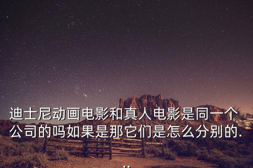 迪士尼動畫電影和真人電影是同一個 公司的嗎如果是那它們是怎么分別的...
