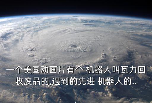 一個(gè)美國(guó)動(dòng)畫(huà)片有個(gè) 機(jī)器人叫瓦力回收廢品的,遇到的先進(jìn) 機(jī)器人的...