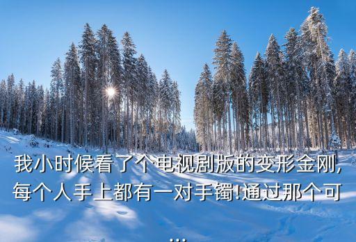 我小時候看了個電視劇版的變形金剛,每個人手上都有一對手鐲!通過那個可...
