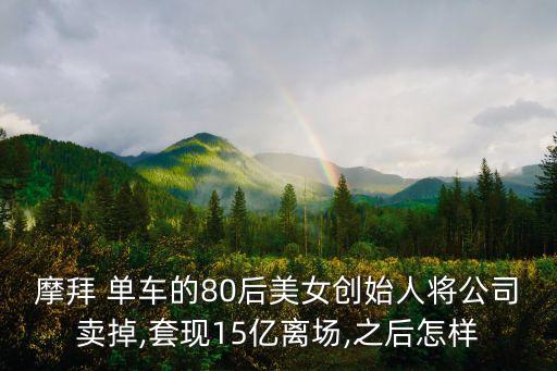摩拜 單車的80后美女創(chuàng)始人將公司賣掉,套現(xiàn)15億離場,之后怎樣