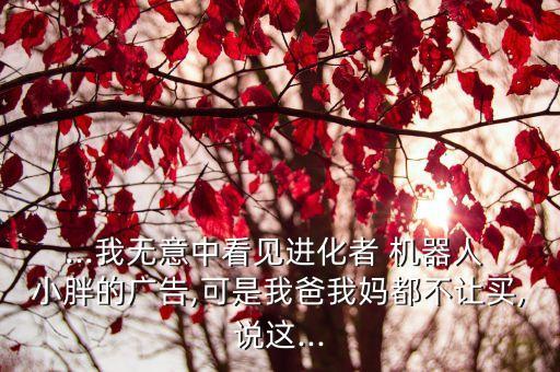 ...我無意中看見進化者 機器人 小胖的廣告,可是我爸我媽都不讓買,說這...