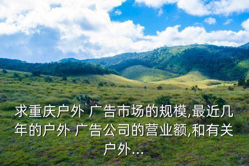 求重慶戶外 廣告市場(chǎng)的規(guī)模,最近幾年的戶外 廣告公司的營(yíng)業(yè)額,和有關(guān)戶外...