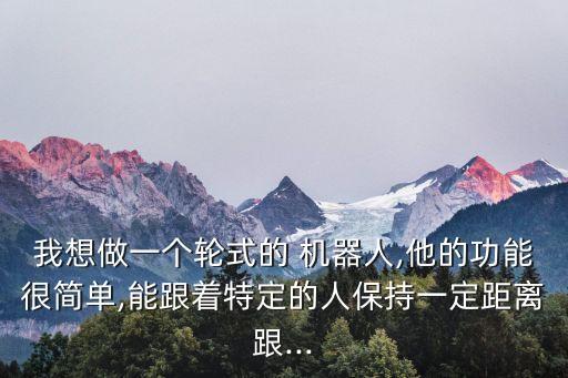 我想做一個(gè)輪式的 機(jī)器人,他的功能很簡(jiǎn)單,能跟著特定的人保持一定距離跟...