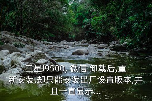 三星I9500, 微信 卸載后,重新安裝,卻只能安裝出廠設置版本,并且一直顯示...