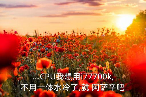 ...CPU我想用i77700k,不用一體水冷了,就 阿薩辛吧
