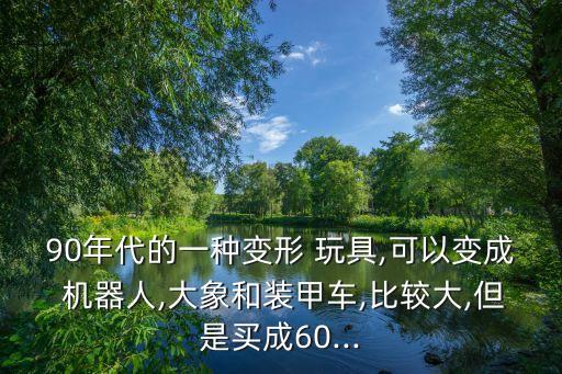 90年代的一種變形 玩具,可以變成 機(jī)器人,大象和裝甲車,比較大,但是買成60...