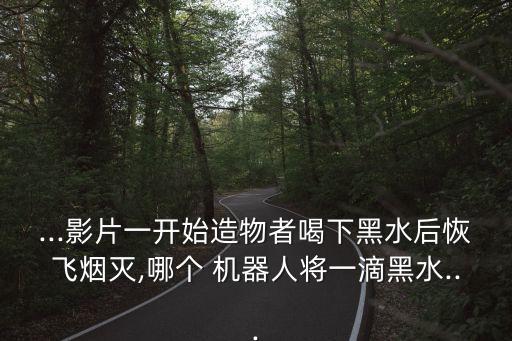...影片一開(kāi)始造物者喝下黑水后恢飛煙滅,哪個(gè) 機(jī)器人將一滴黑水...
