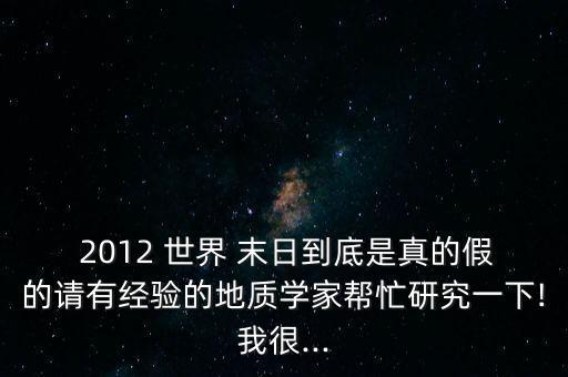  2012 世界 末日到底是真的假的請有經(jīng)驗的地質(zhì)學(xué)家?guī)兔ρ芯恳幌?我很...