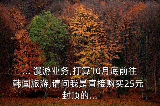 ... 漫游業(yè)務(wù),打算10月底前往韓國(guó)旅游,請(qǐng)問(wèn)我是直接購(gòu)買(mǎi)25元 封頂?shù)?..