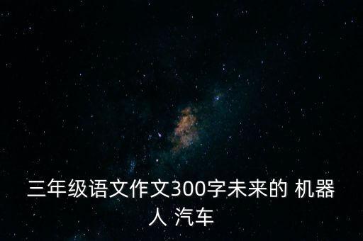 三年級語文作文300字未來的 機器人 汽車