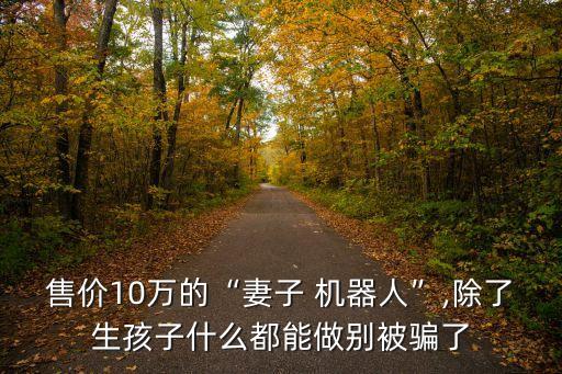 售價(jià)10萬的“妻子 機(jī)器人”,除了生孩子什么都能做別被騙了