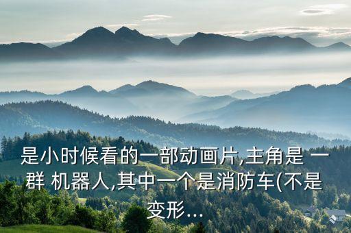 是小時候看的一部動畫片,主角是 一群 機器人,其中一個是消防車(不是變形...