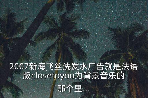 2007新海飛絲洗發(fā)水廣告就是法語版closetoyou為背景音樂的那個(gè)里...