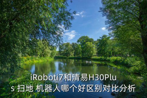 iRoboti7和清易H30Plus 掃地 機器人哪個好區(qū)別對比分析