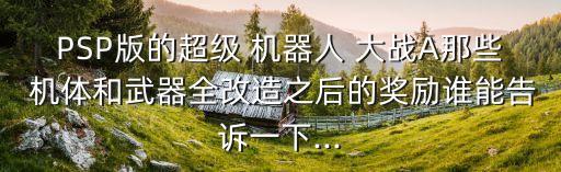 PSP版的超級(jí) 機(jī)器人 大戰(zhàn)A那些 機(jī)體和武器全改造之后的獎(jiǎng)勵(lì)誰能告訴一下...