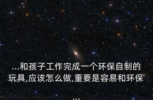...和孩子工作完成一個環(huán)保自制的玩具,應該怎么做,重要是容易和環(huán)保...