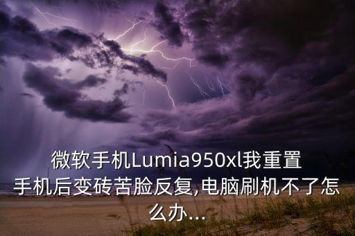微軟手機Lumia950xl我重置手機后變磚苦臉反復(fù),電腦刷機不了怎么辦...