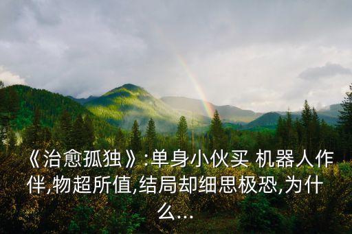 《治愈孤獨》:單身小伙買 機器人作伴,物超所值,結(jié)局卻細思極恐,為什么...