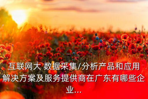 互聯(lián)網(wǎng)大 數(shù)據(jù)采集/分析產(chǎn)品和應(yīng)用解決方案及服務(wù)提供商在廣東有哪些企業(yè)...