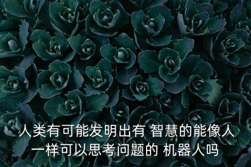  人類有可能發(fā)明出有 智慧的能像人一樣可以思考問題的 機器人嗎