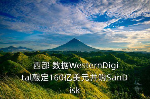  西部 數(shù)據(jù)WesternDigital敲定160億美元并購SanDisk