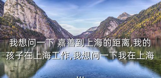 我想問一下 嘉善到上海的距離,我的孩子在上海工作,我想問一下我在上海...