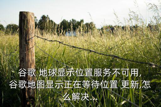  谷歌 地球顯示位置服務不可用, 谷歌地圖顯示正在等待位置 更新,怎么解決...