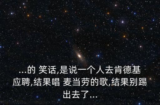 ...的 笑話,是說(shuō)一個(gè)人去肯德基應(yīng)聘,結(jié)果唱 麥當(dāng)勞的歌,結(jié)果別踢出去了...