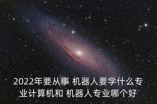 2022年要從事 機(jī)器人要學(xué)什么專業(yè)計(jì)算機(jī)和 機(jī)器人專業(yè)哪個(gè)好