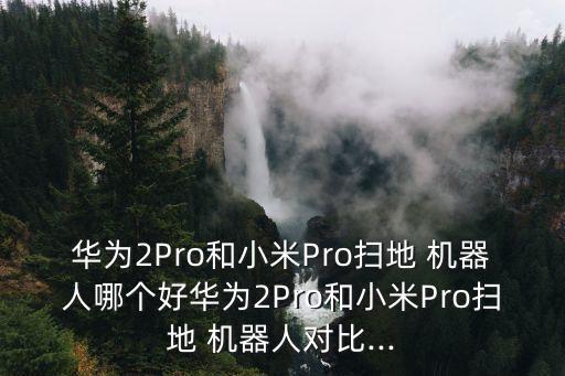 華為2Pro和小米Pro掃地 機器人哪個好華為2Pro和小米Pro掃地 機器人對比...