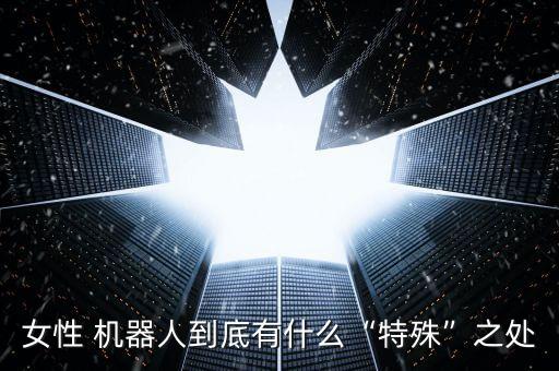 女性 機(jī)器人到底有什么“特殊”之處