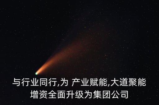 與行業(yè)同行,為 產(chǎn)業(yè)賦能,大道聚能增資全面升級為集團(tuán)公司