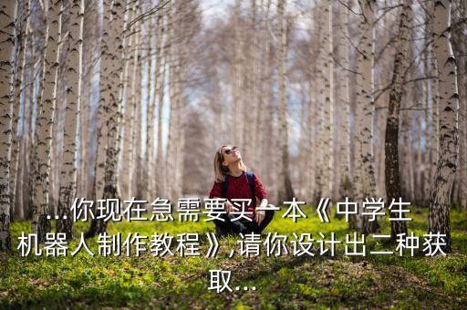 ...你現(xiàn)在急需要買一本《中學(xué)生 機(jī)器人制作教程》,請(qǐng)你設(shè)計(jì)出二種獲取...