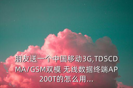 朋友送一個中國移動3G,TDSCDMA/GSM雙模 無線數(shù)據(jù)終端AP200T的怎么用...