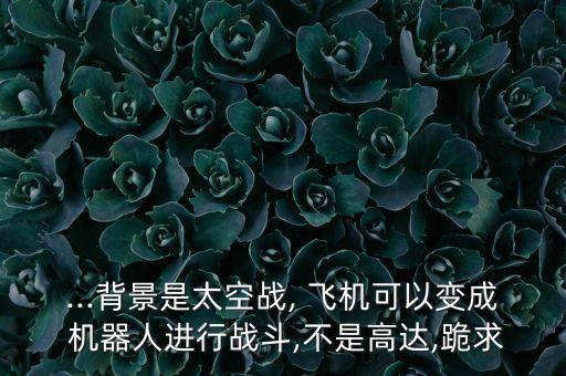 ...背景是太空戰(zhàn), 飛機可以變成 機器人進行戰(zhàn)斗,不是高達,跪求