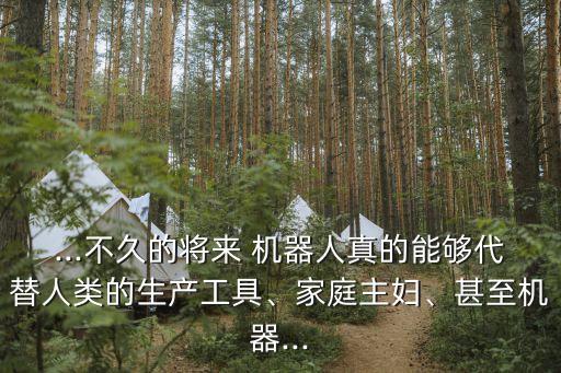 ...不久的將來 機器人真的能夠代替人類的生產(chǎn)工具、家庭主婦、甚至機器...