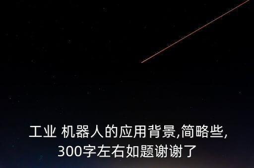  工業(yè) 機(jī)器人的應(yīng)用背景,簡略些,300字左右如題謝謝了