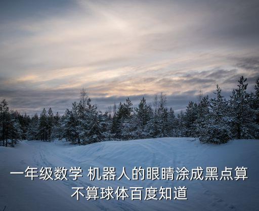 一年級數(shù)學(xué) 機器人的眼睛涂成黑點算不算球體百度知道