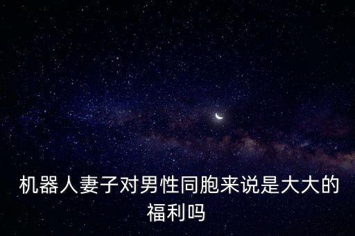  機(jī)器人妻子對(duì)男性同胞來(lái)說(shuō)是大大的福利嗎