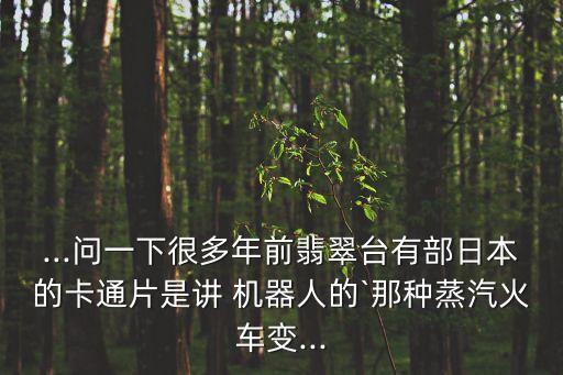 ...問一下很多年前翡翠臺有部日本的卡通片是講 機器人的`那種蒸汽火車變...