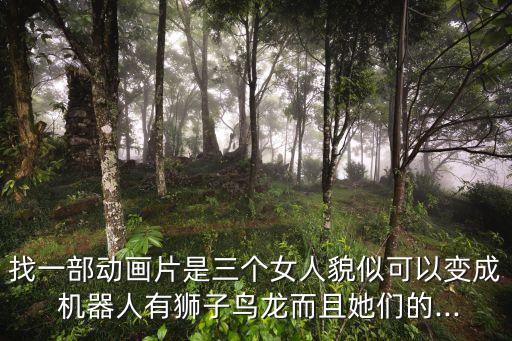找一部動畫片是三個女人貌似可以變成 機器人有獅子鳥龍而且她們的...