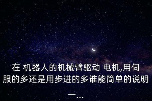 在 機(jī)器人的機(jī)械臂驅(qū)動(dòng) 電機(jī),用伺服的多還是用步進(jìn)的多誰能簡單的說明一...