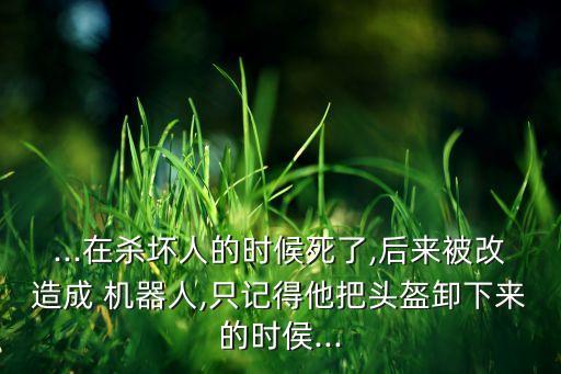 ...在殺壞人的時(shí)候死了,后來被改造成 機(jī)器人,只記得他把頭盔卸下來的時(shí)侯...