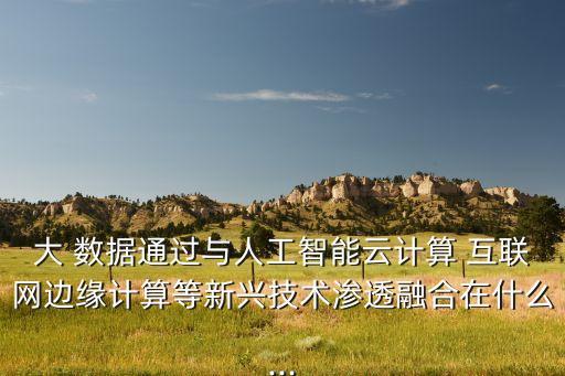 大 數(shù)據(jù)通過(guò)與人工智能云計(jì)算 互聯(lián)網(wǎng)邊緣計(jì)算等新興技術(shù)滲透融合在什么...