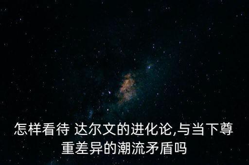 怎樣看待 達(dá)爾文的進(jìn)化論,與當(dāng)下尊重差異的潮流矛盾嗎